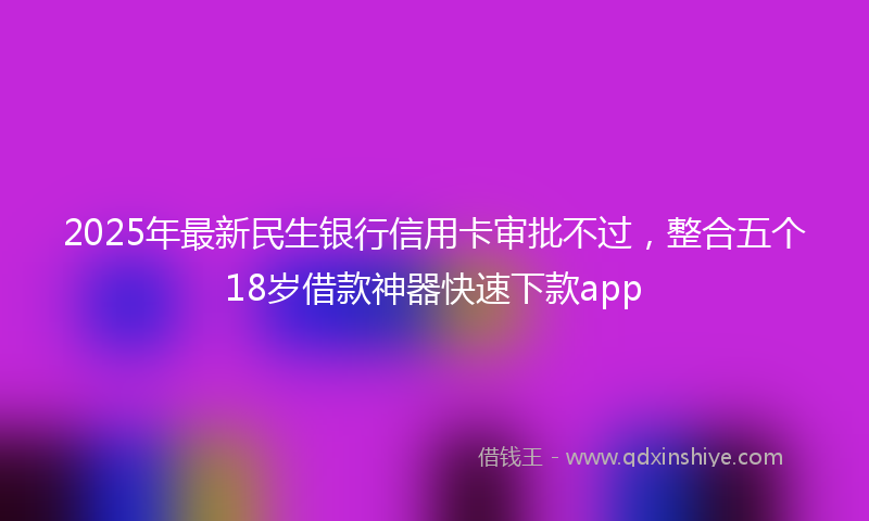2025年最新民生银行信用卡审批不过，整合五个18岁借款神器快速下款app