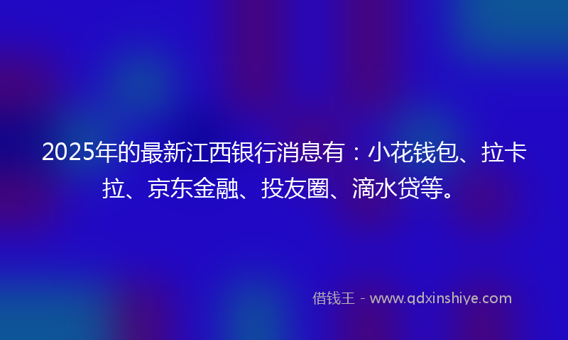 2025年的最新江西银行消息有：小花钱包、拉卡拉、京东金融、投友圈、滴水贷等。
