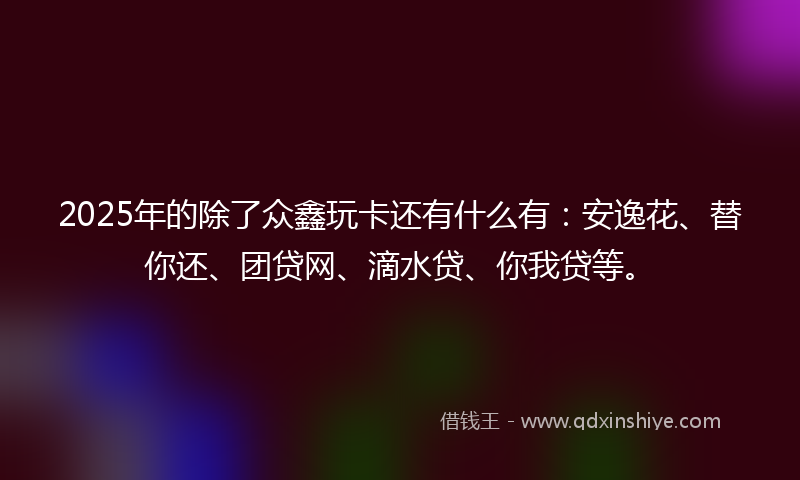 2025年的除了众鑫玩卡还有什么有：安逸花、替你还、团贷网、滴水贷、你我贷等。