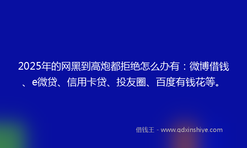 2025年的网黑到高炮都拒绝怎么办有：微博借钱、e微贷、信用卡贷、投友圈、百度有钱花等。