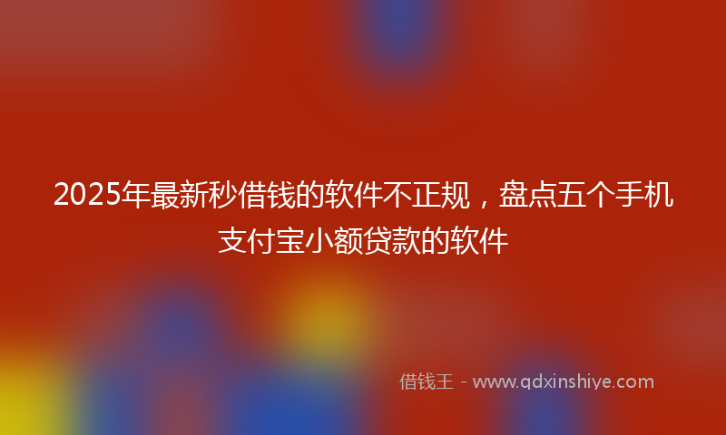 2025年最新秒借钱的软件不正规，盘点五个手机支付宝小额贷款的软件