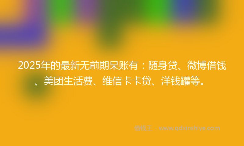 2025年的最新无前期呆账有：随身贷、微博借钱、美团生活费、维信卡卡贷、洋钱罐等。