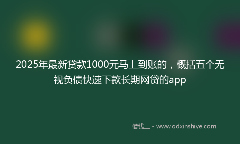 2025年最新贷款1000元马上到账的，概括五个无视负债快速下款长期网贷的app