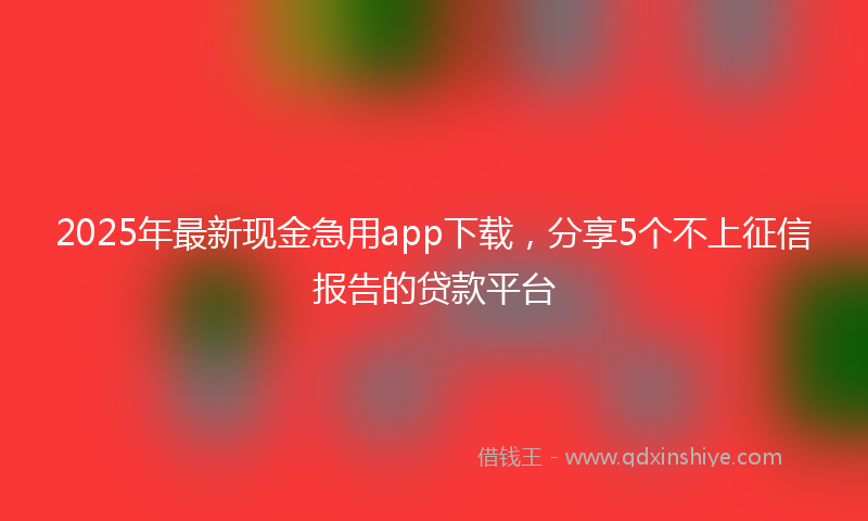 2025年最新现金急用app下载，分享5个不上征信报告的贷款平台