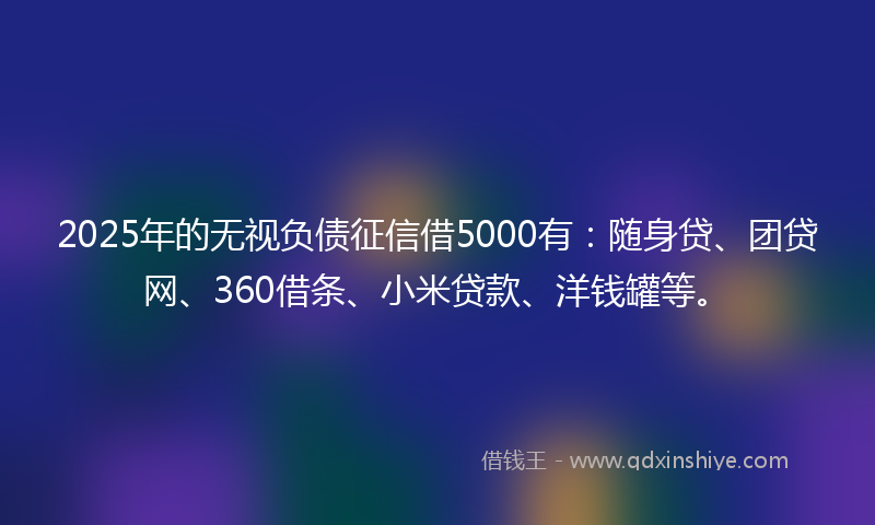 2025年的无视负债征信借5000有：随身贷、团贷网、360借条、小米贷款、洋钱罐等。