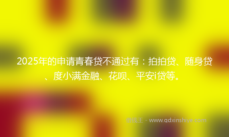 2025年的申请青春贷不通过有：拍拍贷、随身贷、度小满金融、花呗、平安i贷等。