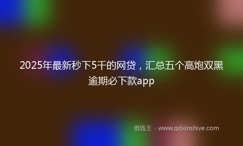 2025年最新秒下5千的网贷，汇总五个高炮双黑逾期必下款app