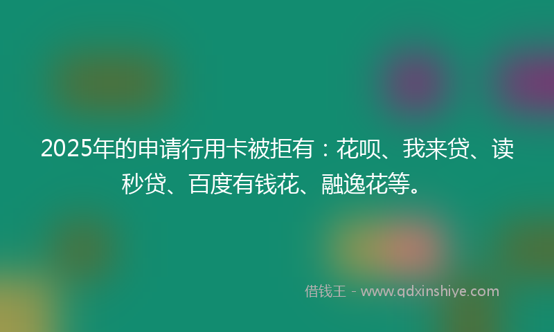 2025年的申请行用卡被拒有：花呗、我来贷、读秒贷、百度有钱花、融逸花等。