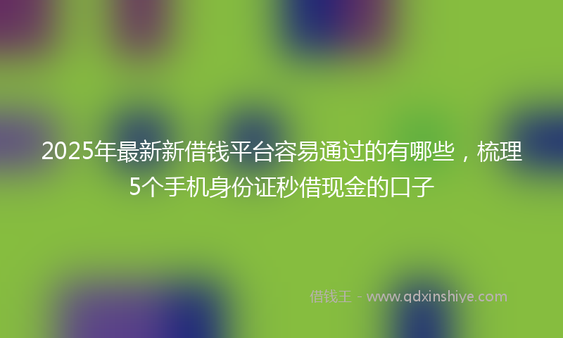 2025年最新新借钱平台容易通过的有哪些，梳理5个手机身份证秒借现金的口子