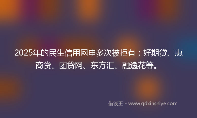 2025年的民生信用网申多次被拒有：好期贷、惠商贷、团贷网、东方汇、融逸花等。