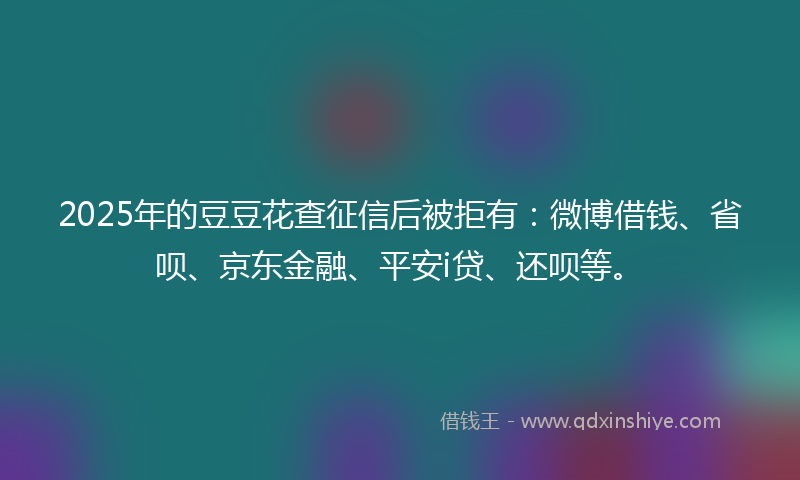 2025年的豆豆花查征信后被拒有：微博借钱、省呗、京东金融、平安i贷、还呗等。