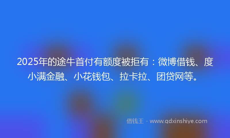 2025年的途牛首付有额度被拒有：微博借钱、度小满金融、小花钱包、拉卡拉、团贷网等。