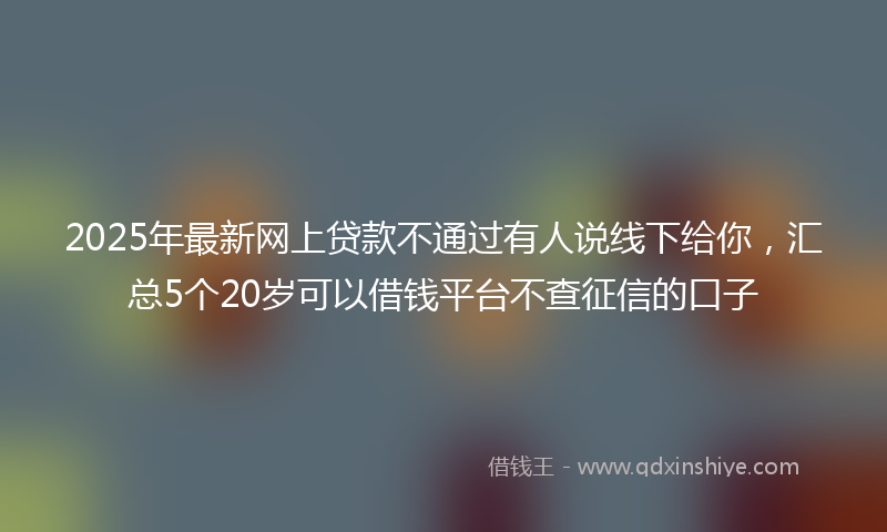 2025年最新网上贷款不通过有人说线下给你，汇总5个20岁可以借钱平台不查征信的口子