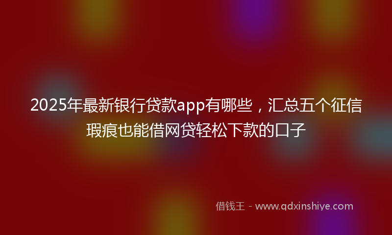 2025年最新银行贷款app有哪些，汇总五个征信瑕疵也能借网贷轻松下款的口子