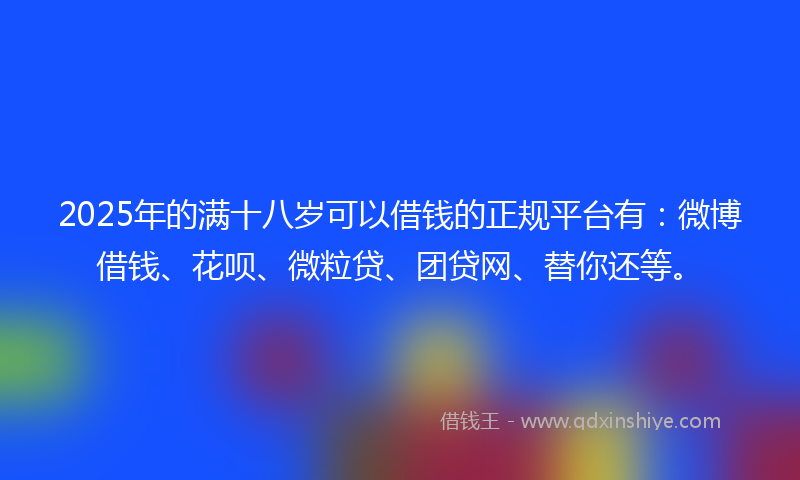 2025年的满十八岁可以借钱的正规平台有：微博借钱、花呗、微粒贷、团贷网、替你还等。