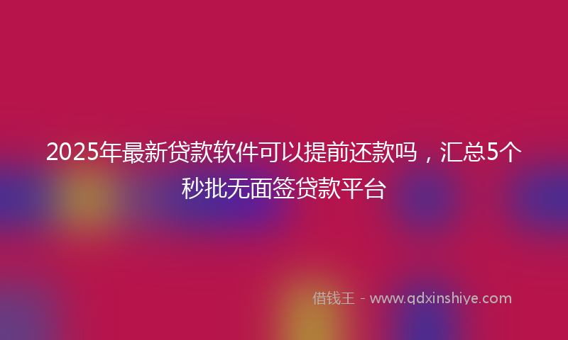 2025年最新贷款软件可以提前还款吗，汇总5个秒批无面签贷款平台