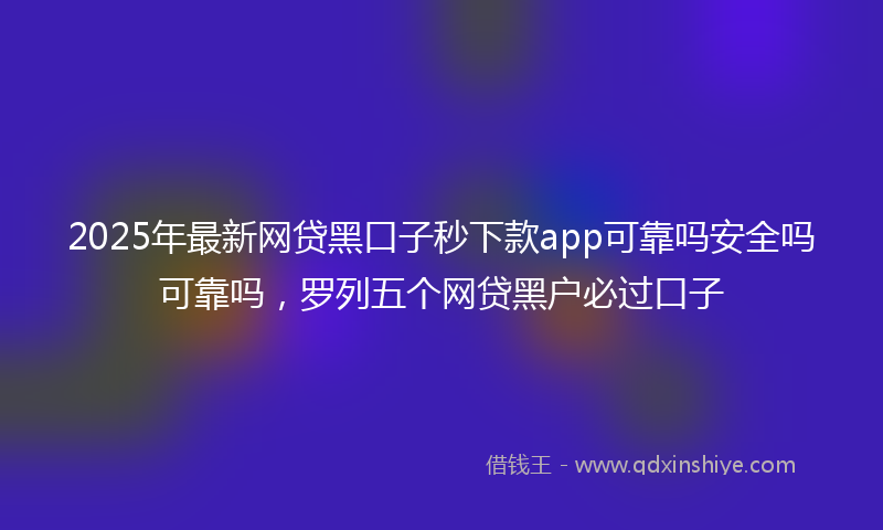 2025年最新网贷黑口子秒下款app可靠吗安全吗可靠吗，罗列五个网贷黑户必过口子