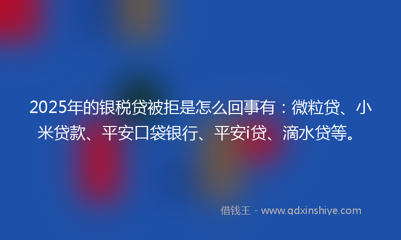 2025年的银税贷被拒是怎么回事有：微粒贷、小米贷款、平安口袋银行、平安i贷、滴水贷等。