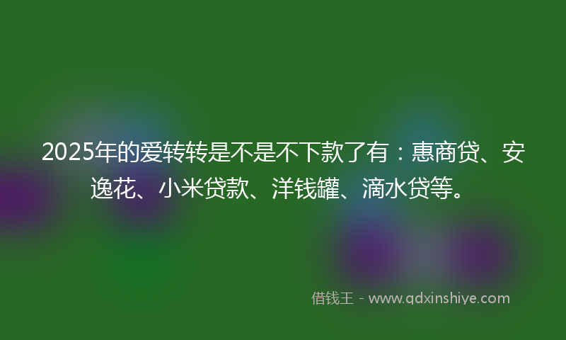 2025年的爱转转是不是不下款了有：惠商贷、安逸花、小米贷款、洋钱罐、滴水贷等。