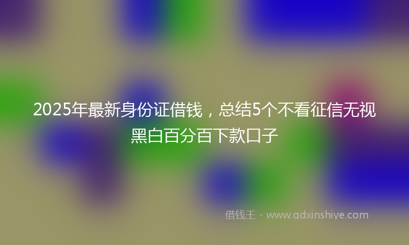 2025年最新身份证借钱，总结5个不看征信无视黑白百分百下款口子