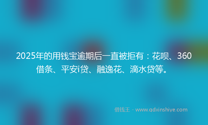 2025年的用钱宝逾期后一直被拒有：花呗、360借条、平安i贷、融逸花、滴水贷等。
