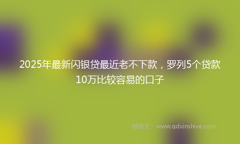 2025年最新闪银贷最近老不下款，罗列5个贷款10万比较容易的口子