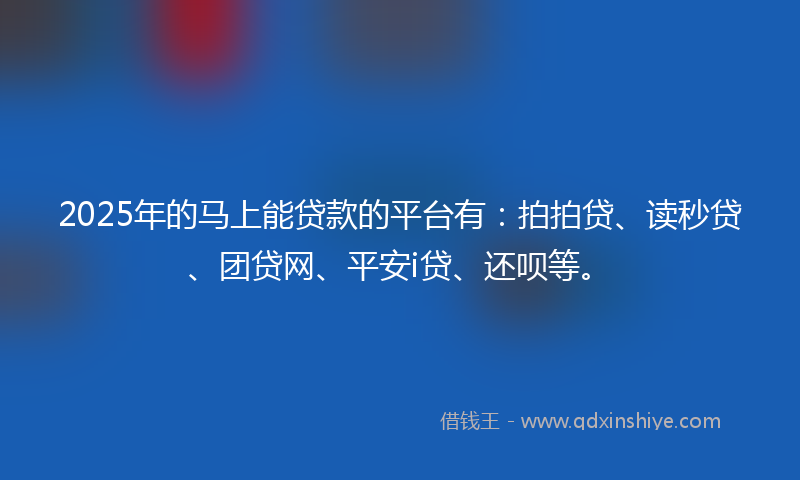 2025年的马上能贷款的平台有：拍拍贷、读秒贷、团贷网、平安i贷、还呗等。