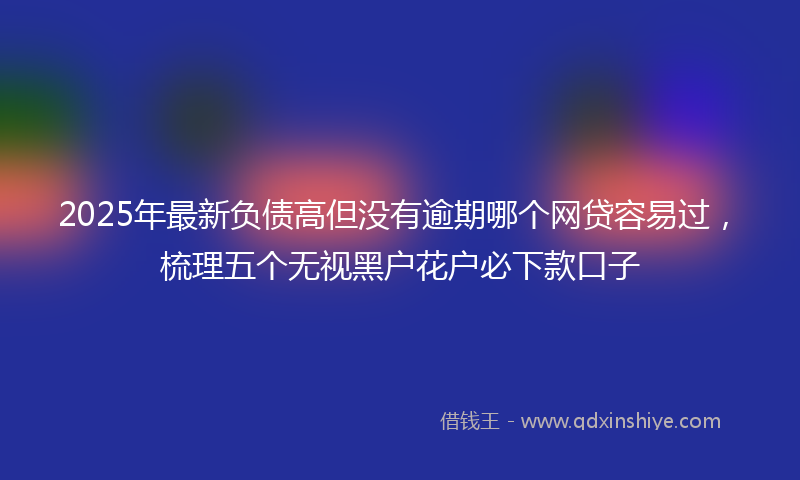 2025年最新负债高但没有逾期哪个网贷容易过，梳理五个无视黑户花户必下款口子