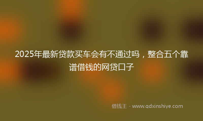 2025年最新贷款买车会有不通过吗，整合五个靠谱借钱的网贷口子