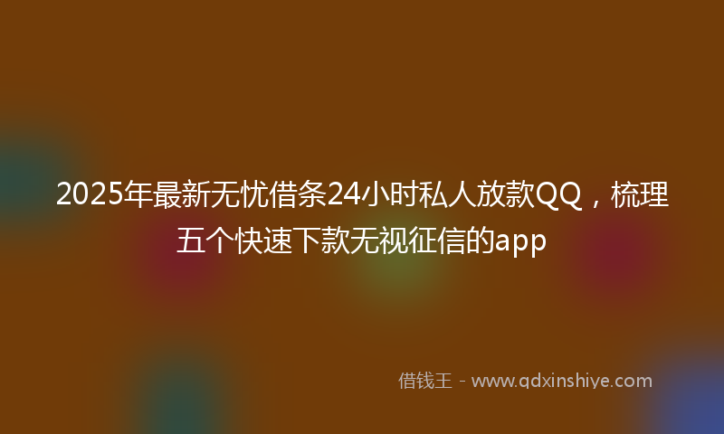 2025年最新无忧借条24小时私人放款QQ，梳理五个快速下款无视征信的app