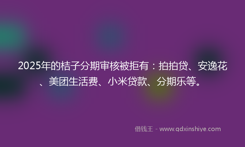 2025年的桔子分期审核被拒有：拍拍贷、安逸花、美团生活费、小米贷款、分期乐等。