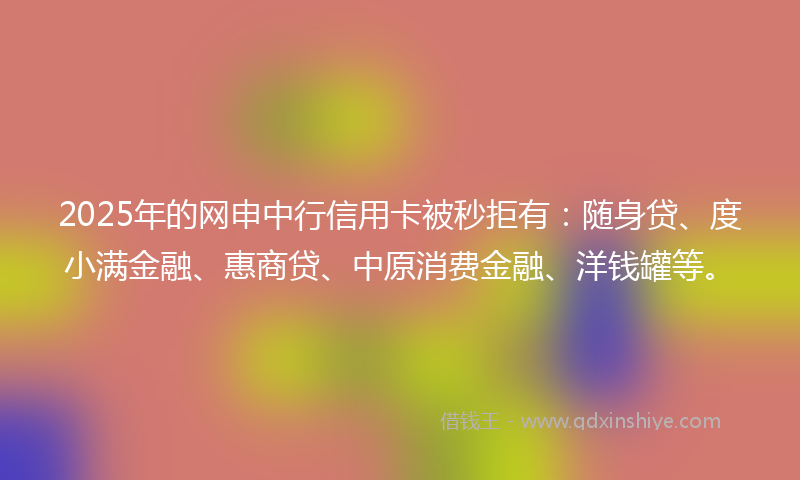 2025年的网申中行信用卡被秒拒有：随身贷、度小满金融、惠商贷、中原消费金融、洋钱罐等。