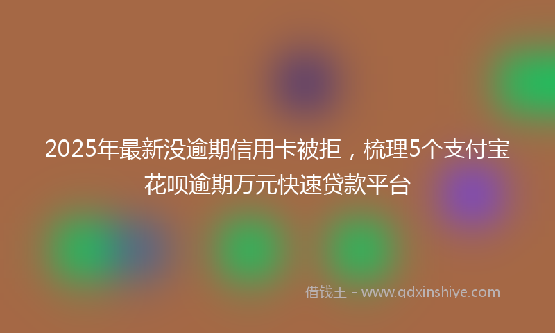 2025年最新没逾期信用卡被拒，梳理5个支付宝花呗逾期万元快速贷款平台