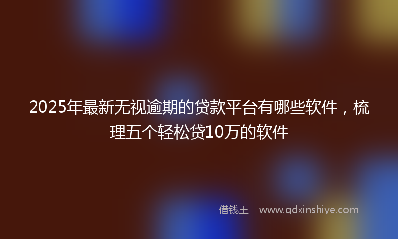 2025年最新无视逾期的贷款平台有哪些软件，梳理五个轻松贷10万的软件