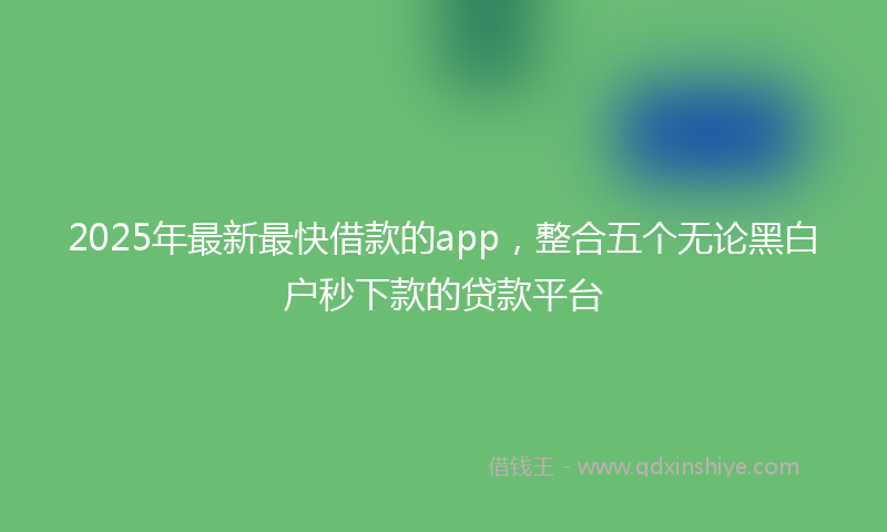 2025年最新最快借款的app，整合五个无论黑白户秒下款的贷款平台