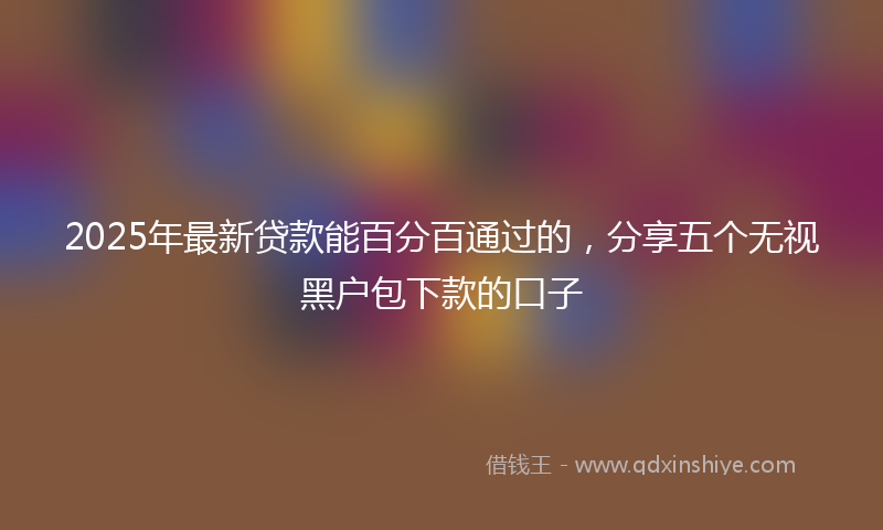 2025年最新贷款能百分百通过的，分享五个无视黑户包下款的口子