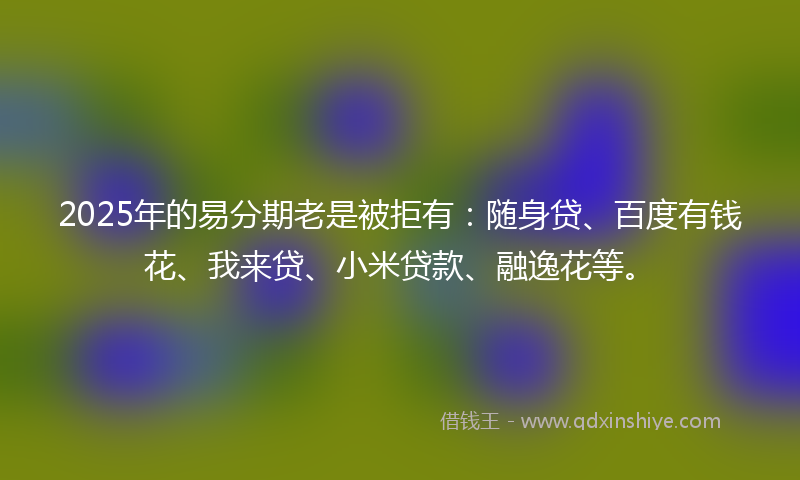 2025年的易分期老是被拒有：随身贷、百度有钱花、我来贷、小米贷款、融逸花等。