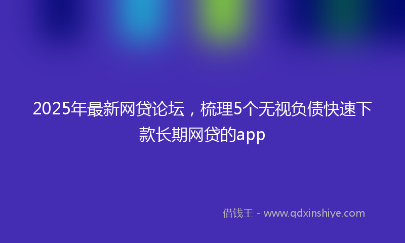 2025年最新网贷论坛，梳理5个无视负债快速下款长期网贷的app