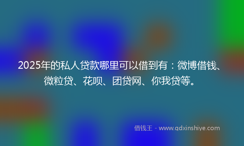 2025年的私人贷款哪里可以借到有：微博借钱、微粒贷、花呗、团贷网、你我贷等。