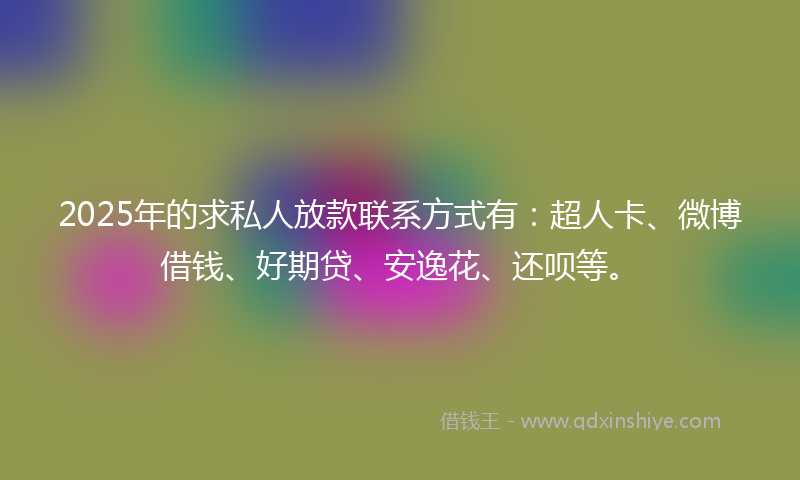 2025年的求私人放款联系方式有：超人卡、微博借钱、好期贷、安逸花、还呗等。