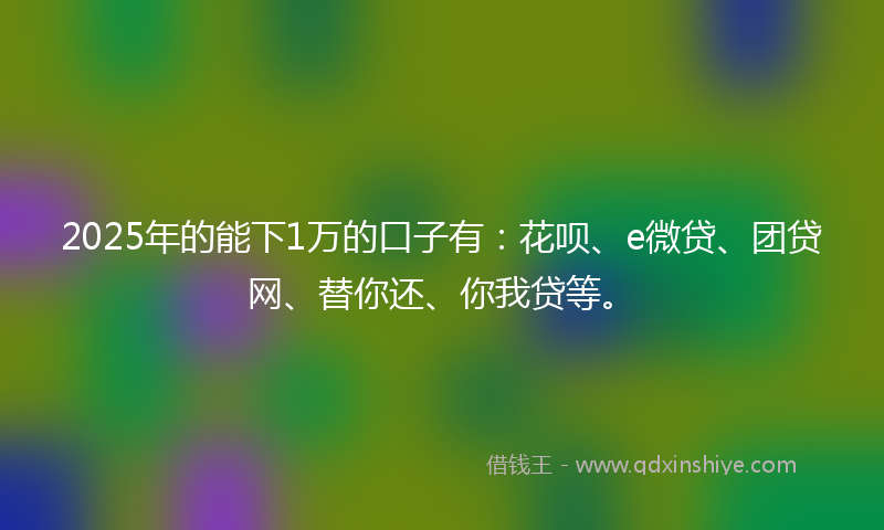 2025年的能下1万的口子有:花呗、e微贷、团贷网、替你还、你我贷等。