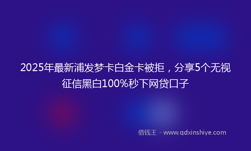 2025年最新浦发梦卡白金卡被拒，分享5个无视征信黑白100%秒下网贷口子