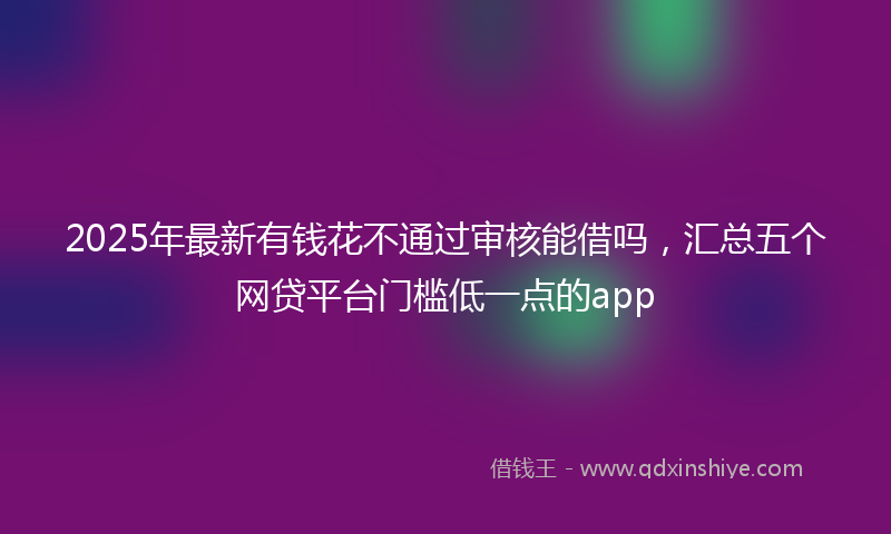 2025年最新有钱花不通过审核能借吗，汇总五个网贷平台门槛低一点的app