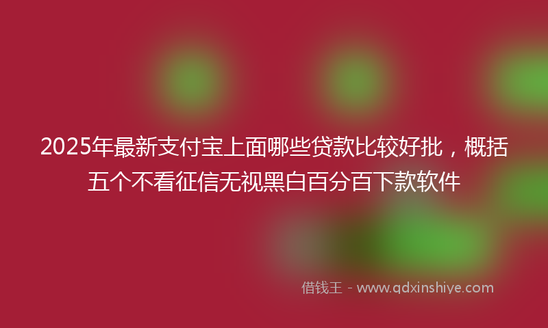 2025年最新支付宝上面哪些贷款比较好批，概括五个不看征信无视黑白百分百下款软件