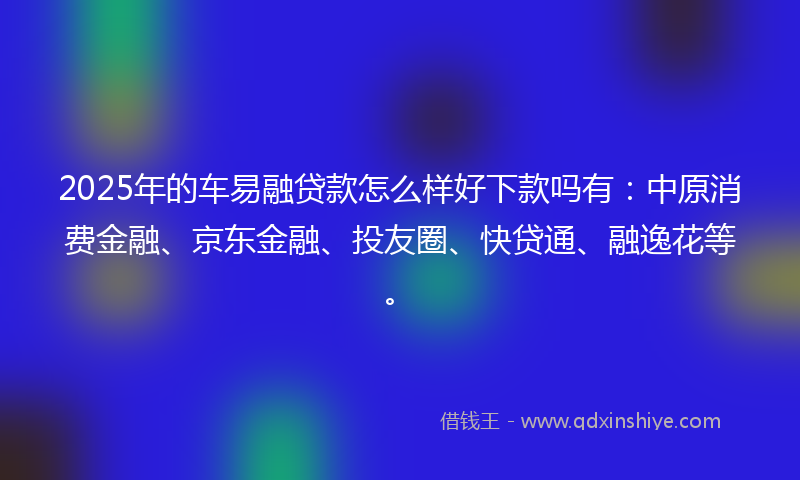 2025年的车易融贷款怎么样好下款吗有：中原消费金融、京东金融、投友圈、快贷通、融逸花等。