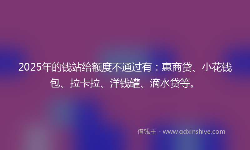 2025年的钱站给额度不通过有：惠商贷、小花钱包、拉卡拉、洋钱罐、滴水贷等。