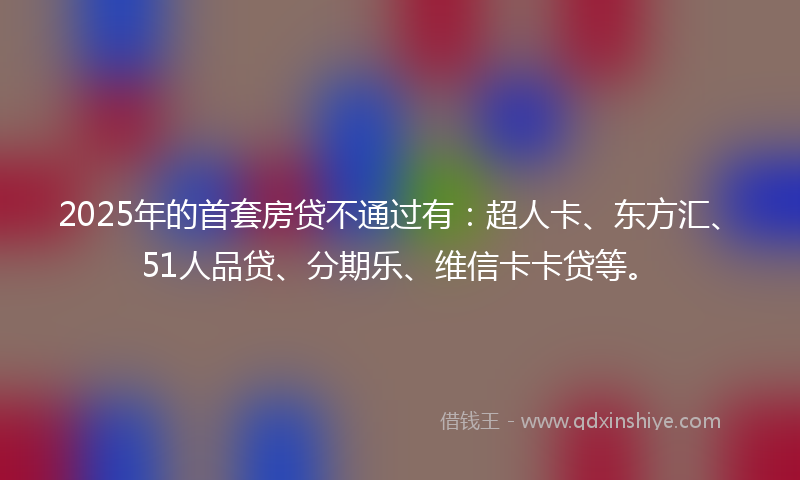 2025年的首套房贷不通过有：超人卡、东方汇、51人品贷、分期乐、维信卡卡贷等。