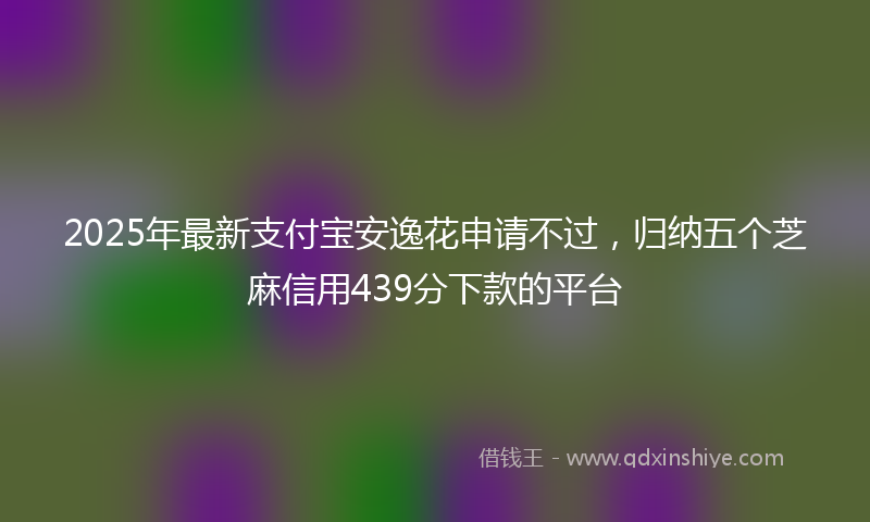2025年最新支付宝安逸花申请不过，归纳五个芝麻信用439分下款的平台
