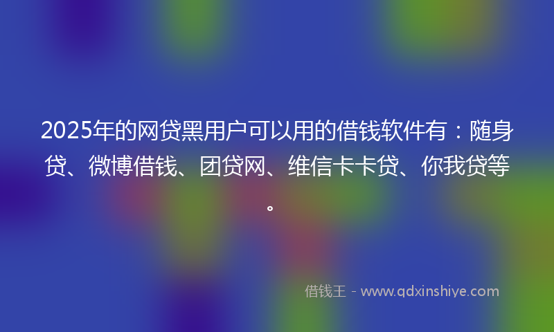 2025年的网贷黑用户可以用的借钱软件有：随身贷、微博借钱、团贷网、维信卡卡贷、你我贷等。