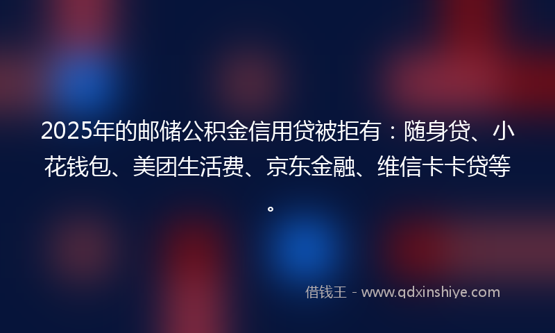 2025年的邮储公积金信用贷被拒有：随身贷、小花钱包、美团生活费、京东金融、维信卡卡贷等。